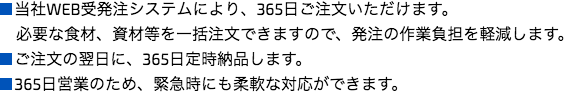 
■当社WEB受発注システムにより、365日ご注文いただけます。
必要な食材、資材等を一括注文できますので、発注の作業負担を軽減します。
■ご注文の翌日に、365日定時納品します。
■365日営業のため、緊急時にも柔軟な対応ができます。