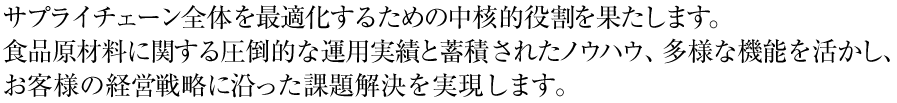 サプライチェーン全体を最適化するための中核的役割を果たします。
食品原材料に関する圧倒的な運用実績と蓄積されたノウハウ、多様な機能を活かし、お客様の経営戦略に沿った課題解決を実現します。