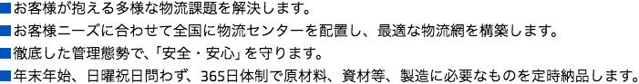 
■お客様が抱える多様な物流課題を解決します。
■お客様ニーズに合わせて全国に物流センターを配置し、最適な物流網を構築します。
■徹底した管理態勢で、「安全・安心」を守ります。
■年末年始、日曜祝日問わず、365日体制で原材料、資材等、製造に必要なものを定時納品します。