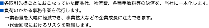 
■各取引先様ごとにおこなっていた商品代、物流費、各種手数料等の決済を、当社に一本化します。
■負荷のかかる事務作業を代行します。
→業務量を大幅に軽減でき、事業拡大などの企業成長に注力できます。
→代金回収におけるリスクを軽減します。