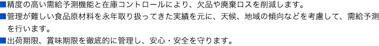 
■精度の高い需給管理機能と在庫コントロールにより、欠品や廃棄ロスを削減します。
■管理が難しい食品原材料を永年取り扱ってきた実績を元に、天候、地域の傾向などを考慮して、需給予測を行います。
■出荷期限、賞味期限を徹底的に管理し、安心・安全を守ります。